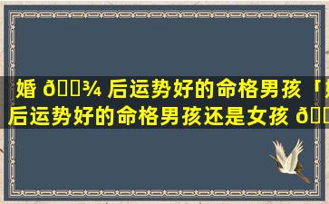 婚 🌾 后运势好的命格男孩「婚后运势好的命格男孩还是女孩 💐 」